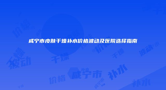 咸宁市皮肤干燥补水价格波动及医院选择指南