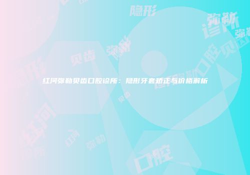 红河弥勒贝齿口腔诊所：隐形牙套矫正与价格解析