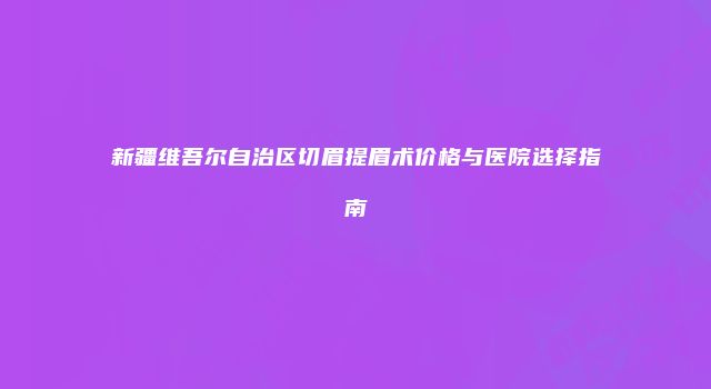新疆维吾尔自治区切眉提眉术价格与医院选择指南