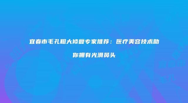 宜春市毛孔粗大修复专家推荐：医疗美容技术助你拥有光滑鼻头