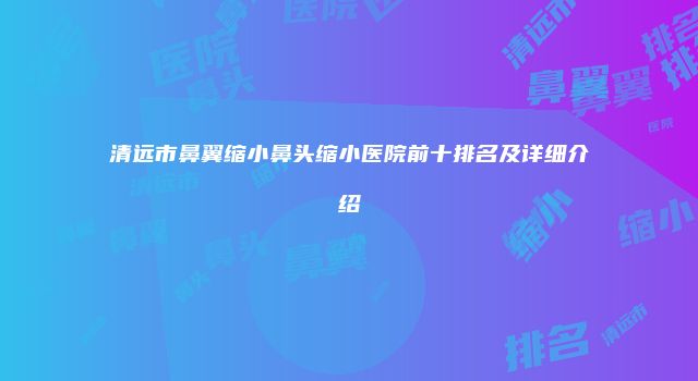 清远市鼻翼缩小鼻头缩小医院前十排名及详细介绍