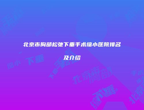 北京市胸部松弛下垂手术缩小医院排名及介绍