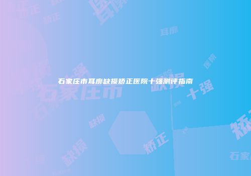 石家庄市耳廓缺损矫正医院十强测评指南