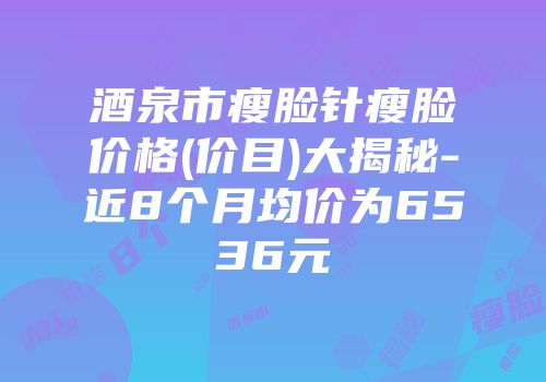 酒泉市瘦脸针瘦脸价格(价目)大揭秘-近8个月均价为6536元