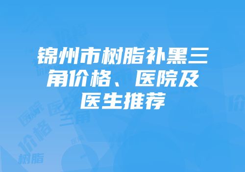 锦州市树脂补黑三角价格、医院及医生推荐