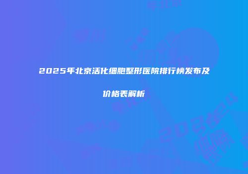 2025年北京活化细胞整形医院排行榜发布及价格表解析