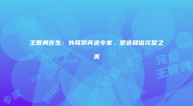 王智勇医生：外耳郭再造专家，塑造和谐完整之美