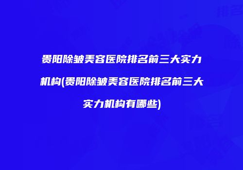贵阳除皱美容医院排名前三大实力机构(贵阳除皱美容医院排名前三大实力机构有哪些)