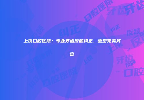 上饶口腔医院：专业牙齿反颌纠正，重塑完美笑容