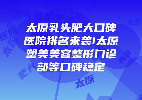 太原乳头肥大口碑医院排名来袭!太原塑美美容整形门诊部等口碑稳定
