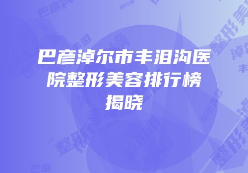 巴彦淖尔市丰泪沟医院整形美容排行榜揭晓