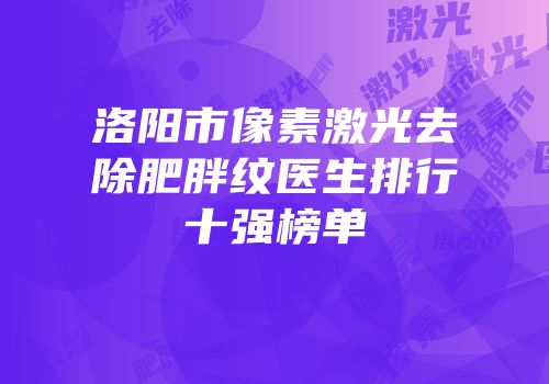 洛阳市像素激光去除肥胖纹医生排行十强榜单