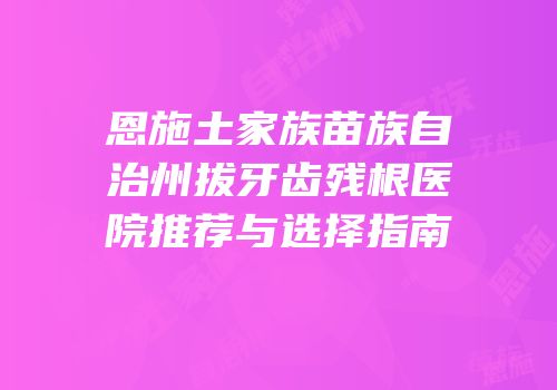 恩施土家族苗族自治州拔牙齿残根医院推荐与选择指南