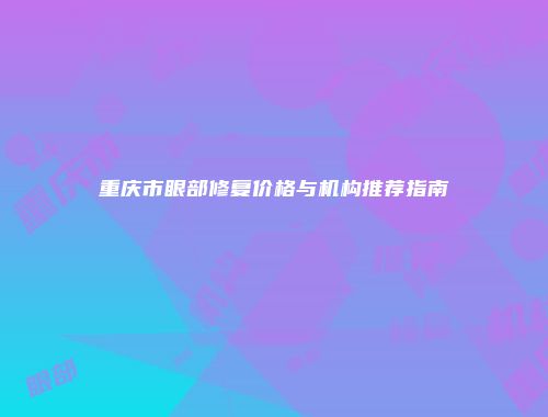 重庆市眼部修复价格与机构推荐指南