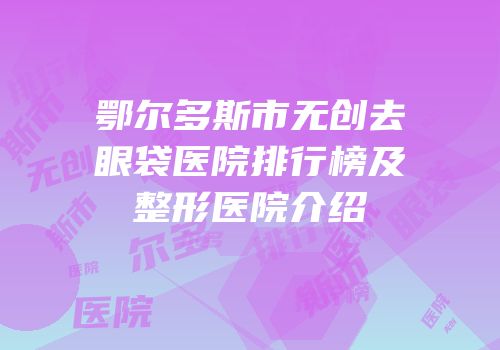 鄂尔多斯市无创去眼袋医院排行榜及整形医院介绍