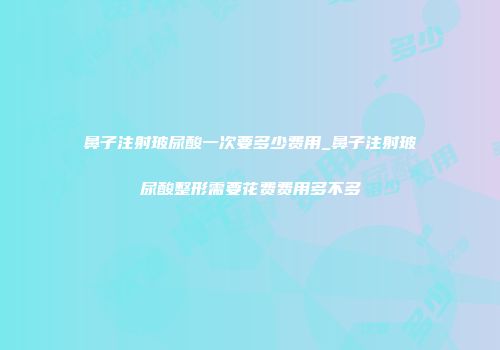 鼻子注射玻尿酸一次要多少费用_鼻子注射玻尿酸整形需要花费费用多不多