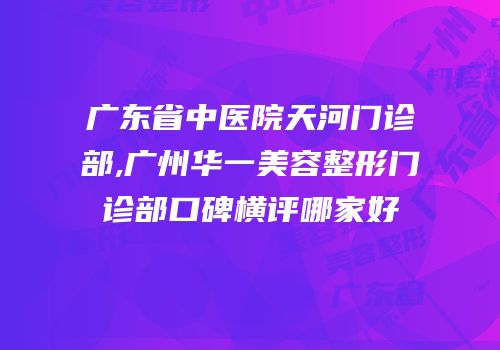 广东省中医院天河门诊部,广州华一美容整形门诊部口碑横评哪家好
