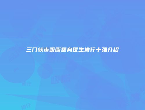 三门峡市吸脂塑身医生排行十强介绍