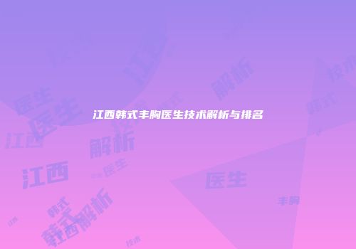 江西韩式丰胸医生技术解析与排名