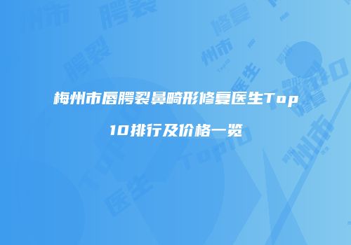 梅州市唇腭裂鼻畸形修复医生Top10排行及价格一览