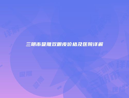三明市吸雕双眼皮价格及医院详解