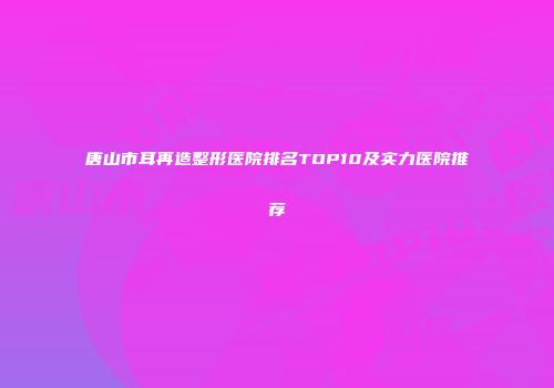 唐山市耳再造整形医院排名TOP10及实力医院推荐