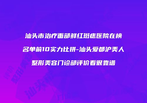 汕头市治疗面部鲜红斑痣医院在榜名单前10实力比拼-汕头爱都沪美人整形美容门诊部评价看很靠谱