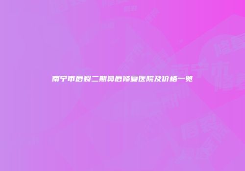 南宁市唇裂二期鼻唇修复医院及价格一览