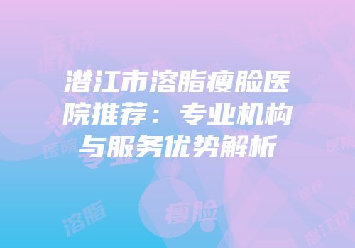 潜江市溶脂瘦脸医院推荐：专业机构与服务优势解析
