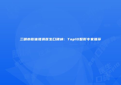 三明市膨体隆鼻医生口碑榜：Top10整形专家推荐