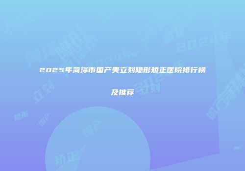 2025年菏泽市国产美立刻隐形矫正医院排行榜及推荐