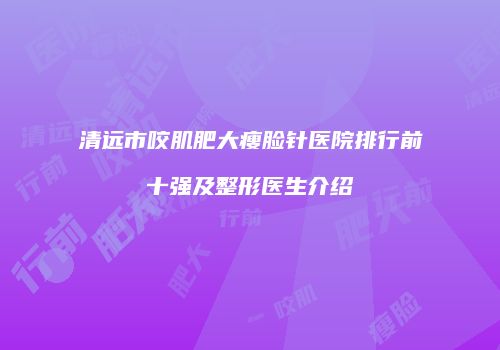 清远市咬肌肥大瘦脸针医院排行前十强及整形医生介绍