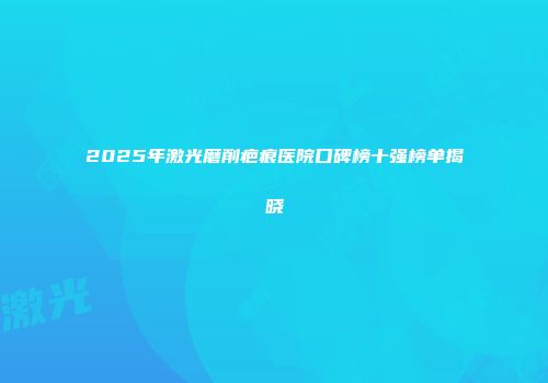 2025年激光磨削疤痕医院口碑榜十强榜单揭晓