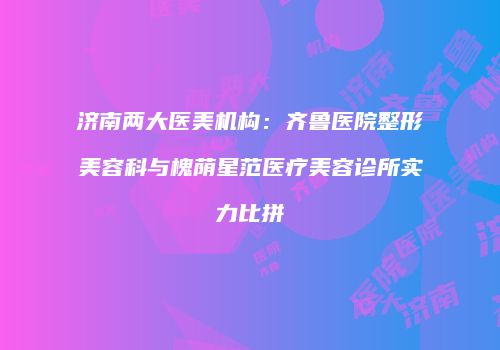 济南两大医美机构：齐鲁医院整形美容科与槐荫星范医疗美容诊所实力比拼