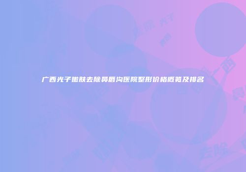广西光子嫩肤去除鼻唇沟医院整形价格概览及排名
