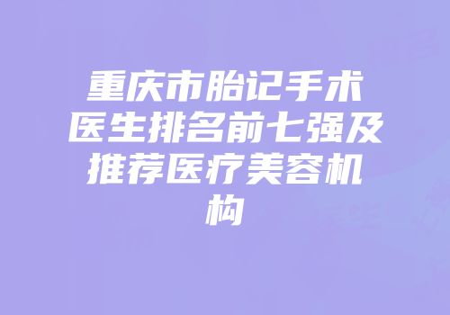 重庆市胎记手术医生排名前七强及推荐医疗美容机构