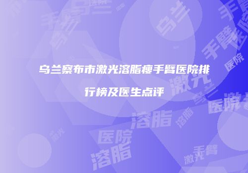 乌兰察布市激光溶脂瘦手臂医院排行榜及医生点评