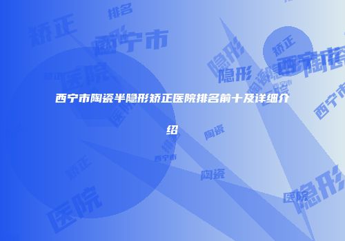西宁市陶瓷半隐形矫正医院排名前十及详细介绍