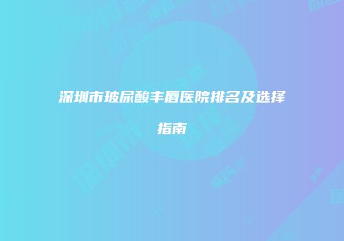 深圳市玻尿酸丰唇医院排名及选择指南