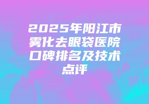 2025年阳江市雾化去眼袋医院口碑排名及技术点评