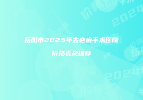 岳阳市2025年去疤痕手术医院价格表及推荐
