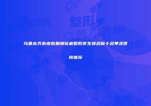 乌鲁木齐市皮肤磨削祛疤整形医生排名前十名单及医院推荐
