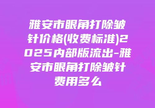 雅安市眼角打除皱针价格(收费标准)2025内部版流出-雅安市眼角打除皱针费用多么
