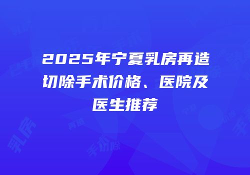 2025年宁夏乳房再造切除手术价格、医院及医生推荐