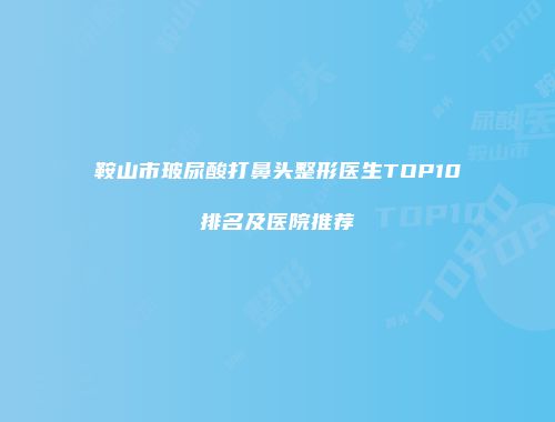 鞍山市玻尿酸打鼻头整形医生TOP10排名及医院推荐