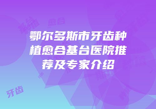 鄂尔多斯市牙齿种植愈合基台医院推荐及专家介绍