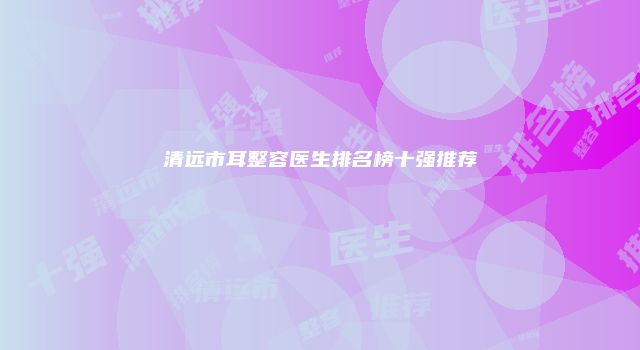 清远市耳整容医生排名榜十强推荐