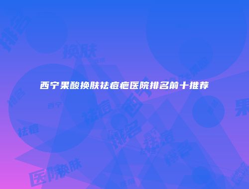 西宁果酸换肤祛痘疤医院排名前十推荐