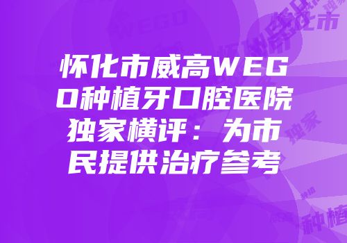 怀化市威高WEGO种植牙口腔医院独家横评：为市民提供治疗参考