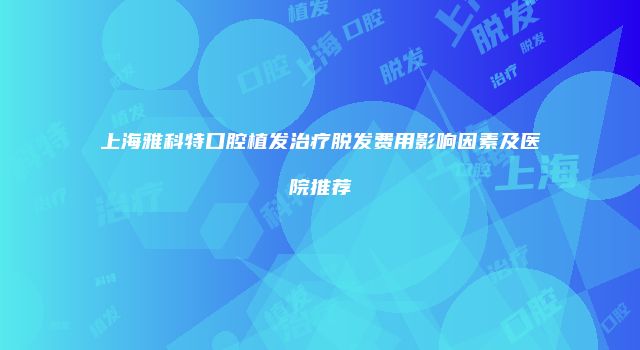 上海雅科特口腔植发治疗脱发费用影响因素及医院推荐